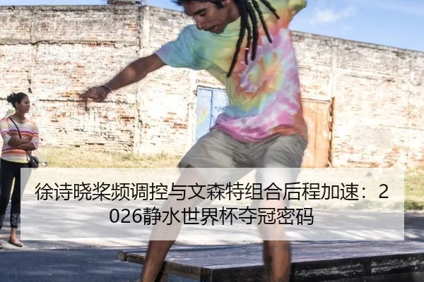 徐诗晓桨频调控与文森特组合后程加速：2026静水世界杯夺冠密码